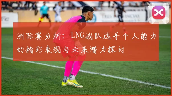 洲际赛分析：LNG战队选手个人能力的精彩表现与未来潜力探讨
