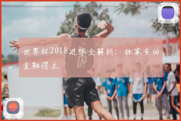 世界杯2018进球全解析:独家专访金靴得主