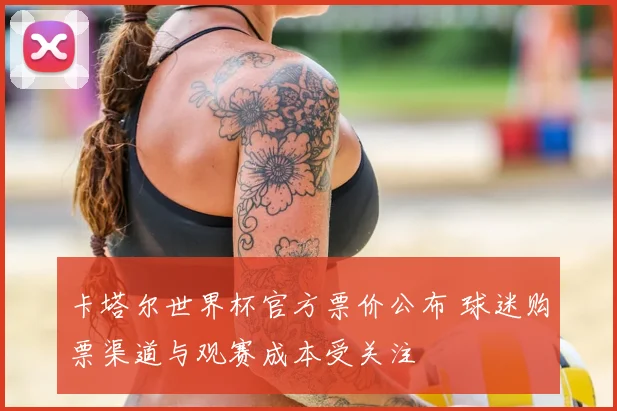 卡塔尔世界杯官方票价公布 球迷购票渠道与观赛成本受关注