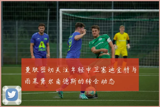 曼联密切关注年轻中卫塞迪金特与雨果费尔南德斯的转会动态