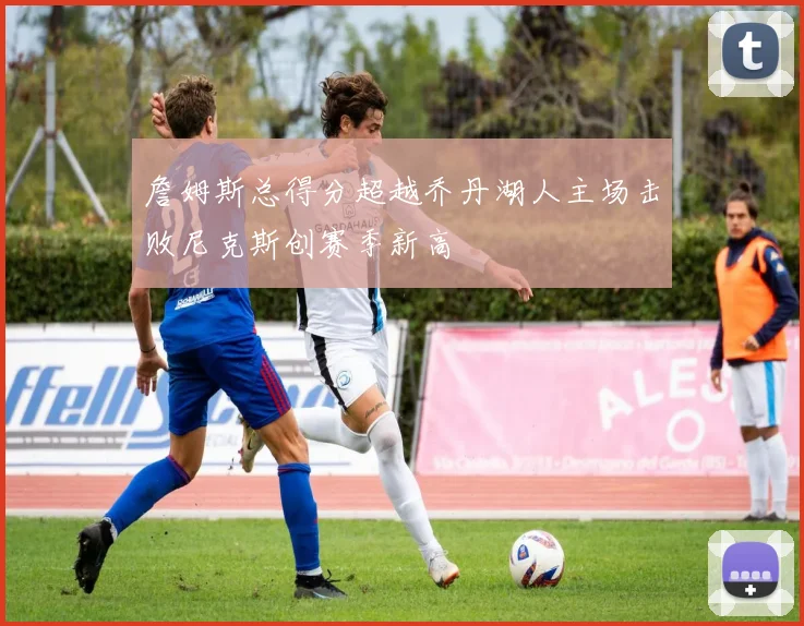 詹姆斯总得分超越乔丹湖人主场击败尼克斯创赛季新高